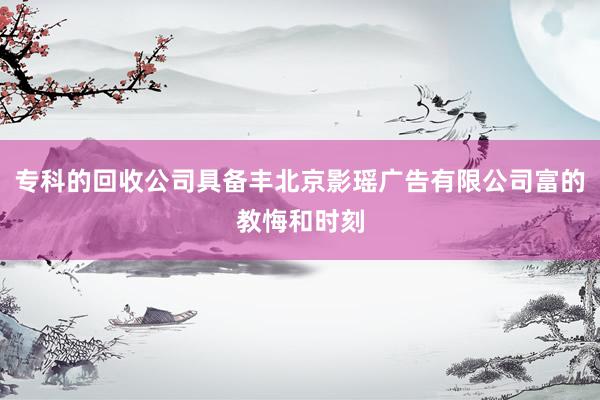 专科的回收公司具备丰北京影瑶广告有限公司富的教悔和时刻