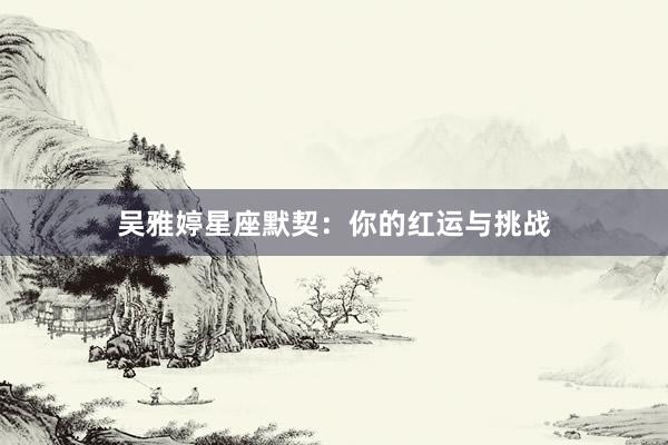吴雅婷星座默契：你的红运与挑战