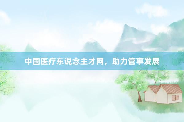 中国医疗东说念主才网,助力管事发展